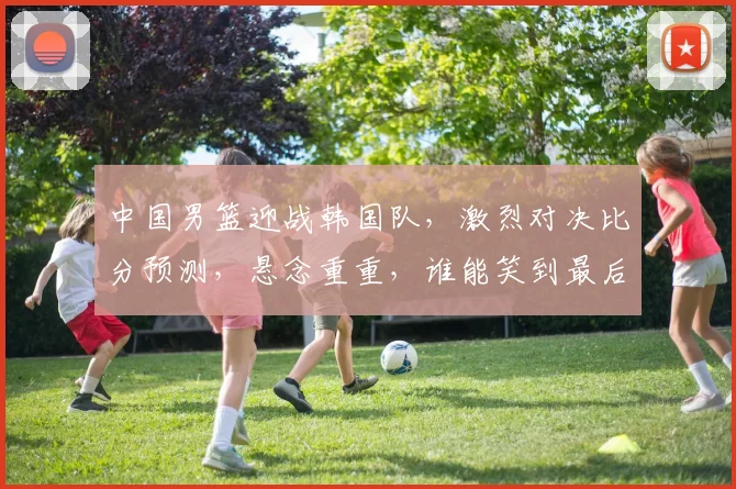 中国男篮迎战韩国队，激烈对决比分预测，悬念重重，谁能笑到最后