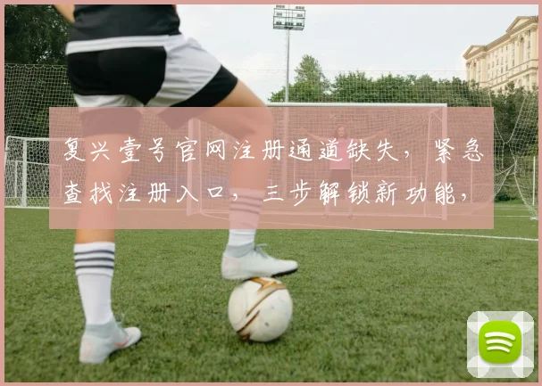 复兴壹号官网注册通道缺失，紧急查找注册入口，三步解锁新功能，速来体验