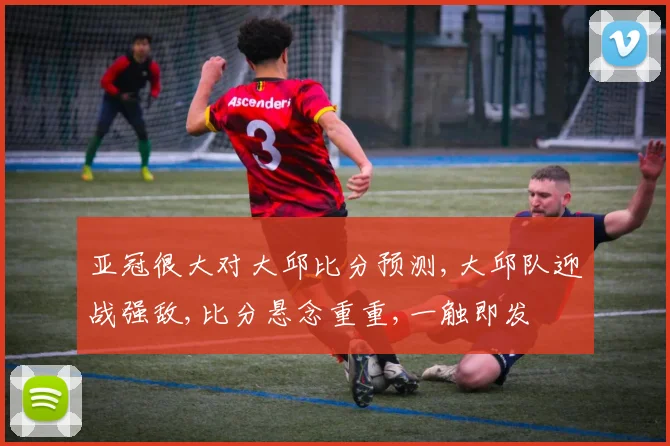 亚冠很大对大邱比分预测,大邱队迎战强敌,比分悬念重重,一触即发
