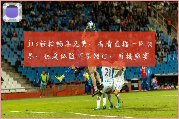 jrs轻松畅享免费，高清直播一网打尽，优质体验不容错过，直播盛宴等你来