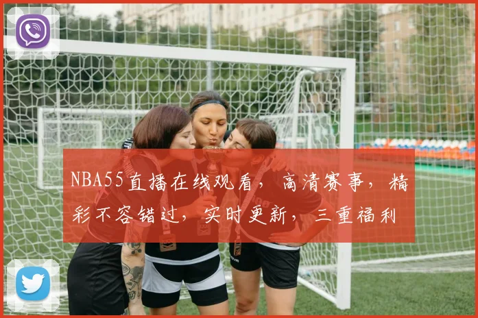 NBA55直播在线观看，高清赛事，精彩不容错过，实时更新，三重福利，尽在掌握