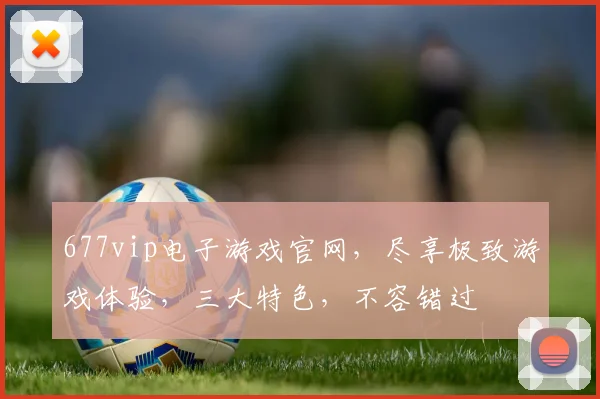 677vip电子游戏官网，尽享极致游戏体验，三大特色，不容错过